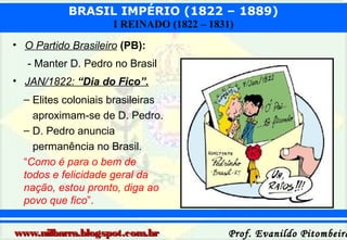 BRASIL IMPÉRIO (1822 – 1889)
I REINADO (1822 – 1831)
• O Partido Brasileiro (PB):
- Manter D. Pedro no Brasil
• JAN/1822: “Dia do Fico”.
– Elites coloniais brasileiras
aproximam-se de D. Pedro.
– D. Pedro anuncia
permanência no Brasil.
“Como é para o bem de
todos e felicidade geral da
nação, estou pronto, diga ao
povo que fico”.
www.nilbarra.blogspot.com.br

Prof. Evanildo Pitombeira

 