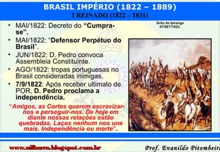BRASIL IMPÉRIO (1822 – 1889)
I REINADO (1822 – 1831)
• MAI/1822: Decreto do “Cumprase”.
• MAI/1822: “Defensor Perpétuo do
Brasil”.
• JUN/1822: D. Pedro convoca
Assembleia Constituinte.
• AGO/1822: tropas portuguesas no
Brasil consideradas inimigas.
• 7/9/1822: Após receber ultimato de
POR, D. Pedro proclama a
independência.

Grito do Ipiranga
07/SET/1822.

“Amigos, as Cortes querem escravizarnos e perseguir-nos. De hoje em
diante nossas relações estão
quebradas. Laços nenhum nos une
mais. Independência ou morte”.

www.nilbarra.blogspot.com.br

Prof. Evanildo Pitombeira

 