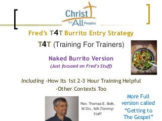 Fred’s T4T Burrito Entry Strategy
T4T (Training For Trainers)
Naked Burrito Version
(Just focused on Fred’s Stuff)
Including –How Its 1st 2-3 Hour Training Helpful
–Other Contexts Too
Rev. Thomas E. Belk,
M Div., MA (Tommy)
Staff
More Full
version called
“Getting to
The Gospel”
 