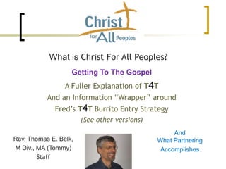 What is Christ For All Peoples?
Rev. Thomas E. Belk,
M Div., MA (Tommy)
Staff
Getting To The Gospel
A Fuller Explanation of T4T
And an Information “Wrapper” around
Fred’s T4T Burrito Entry Strategy
(See other versions)
And
What Partnering
Accomplishes
 