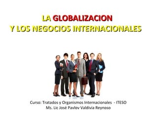 Curso: Tratados y Organismos Internacionales - ITESO
Ms. Lic José Pavlov Valdivia Reynoso
LALA GLOBALIZACIONGLOBALIZACION
Y LOS NEGOCIOS INTERNACIONALESY LOS NEGOCIOS INTERNACIONALES
 