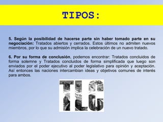 TIPOS:
5. Según la posibilidad de hacerse parte sin haber tomado parte en su
negociación: Tratados abiertos y cerrados. Estos últimos no admiten nuevos
miembros, por lo que su admisión implica la celebración de un nuevo tratado.
6. Por su forma de conclusión, podemos encontrar: Tratados concluidos de
forma solemne y Tratados concluidos de forma simplificada que luego son
enviados por el poder ejecutivo al poder legislativo para opinión y aceptación.
Así entonces las naciones intercambian ideas y objetivos comunes de interés
para ambos.
 