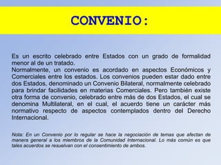 CONVENIO:
Es un escrito celebrado entre Estados con un grado de formalidad
menor al de un tratado.
Normalmente, un convenio es acordado en aspectos Económicos y
Comerciales entre los estados. Los convenios pueden estar dado entre
dos Estados, denominado un Convenio Bilateral, normalmente celebrado
para brindar facilidades en materias Comerciales. Pero también existe
otra forma de convenio, celebrado entre más de dos Estados, el cual se
denomina Multilateral, en el cual, el acuerdo tiene un carácter más
normativo respecto de aspectos contemplados dentro del Derecho
Internacional.
Nota: En un Convenio por lo regular se hace la negociación de temas que afectan de
manera general a los miembros de la Comunidad Internacional. Lo más común es que
tales acuerdos se resuelvan con el consentimiento de ambos.
 