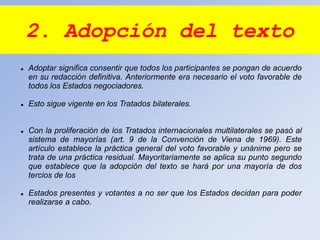 2. Adopción del texto
 Adoptar significa consentir que todos los participantes se pongan de acuerdo
en su redacción definitiva. Anteriormente era necesario el voto favorable de
todos los Estados negociadores.
 Esto sigue vigente en los Tratados bilaterales.
 Con la proliferación de los Tratados internacionales multilaterales se pasó al
sistema de mayorías (art. 9 de la Convención de Viena de 1969). Este
artículo establece la práctica general del voto favorable y unánime pero se
trata de una práctica residual. Mayoritariamente se aplica su punto segundo
que establece que la adopción del texto se hará por una mayoría de dos
tercios de los
 Estados presentes y votantes a no ser que los Estados decidan para poder
realizarse a cabo.
 