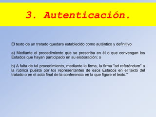 3. Autenticación.
El texto de un tratado quedara establecido como auténtico y definitivo
a) Mediante el procedimiento que se prescriba en él o que convengan los
Estados que hayan participado en su elaboración; o
b) A falta de tal procedimiento, mediante la firma, la firma "ad referéndum" o
la rúbrica puesta por los representantes de esos Estados en el texto del
tratado o en el acta final de la conferencia en la que figure el texto."
 