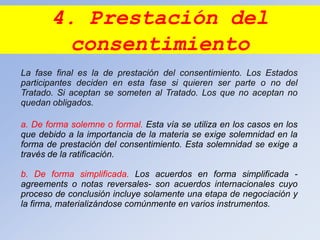 4. Prestación del
consentimiento
La fase final es la de prestación del consentimiento. Los Estados
participantes deciden en esta fase si quieren ser parte o no del
Tratado. Si aceptan se someten al Tratado. Los que no aceptan no
quedan obligados.
a. De forma solemne o formal. Esta vía se utiliza en los casos en los
que debido a la importancia de la materia se exige solemnidad en la
forma de prestación del consentimiento. Esta solemnidad se exige a
través de la ratificación.
b. De forma simplificada. Los acuerdos en forma simplificada -
agreements o notas reversales- son acuerdos internacionales cuyo
proceso de conclusión incluye solamente una etapa de negociación y
la firma, materializándose comúnmente en varios instrumentos.
 
