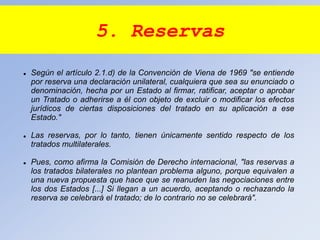 5. Reservas
 Según el artículo 2.1.d) de la Convención de Viena de 1969 "se entiende
por reserva una declaración unilateral, cualquiera que sea su enunciado o
denominación, hecha por un Estado al firmar, ratificar, aceptar o aprobar
un Tratado o adherirse a él con objeto de excluir o modificar los efectos
jurídicos de ciertas disposiciones del tratado en su aplicación a ese
Estado."
 Las reservas, por lo tanto, tienen únicamente sentido respecto de los
tratados multilaterales.
 Pues, como afirma la Comisión de Derecho internacional, "las reservas a
los tratados bilaterales no plantean problema alguno, porque equivalen a
una nueva propuesta que hace que se reanuden las negociaciones entre
los dos Estados [...] Si llegan a un acuerdo, aceptando o rechazando la
reserva se celebrará el tratado; de lo contrario no se celebrará".
 