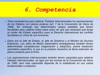 6. Competencia
 Tiene competencia para celebrar Tratados internacionales los representantes
de los Estados con plenos poderes (art. 7 de la Convención de Viena de
1969). Sin embargo hay determinados cargos estatales que tienen
facultades para celebrar todos estos actos sin que sea necesario que tenga
un poder del Estado específico pues el Derecho internacional les confiere
facultades en virtud de sus funciones.
 Estos son el Jefe de Estado, el Jefe de Gobierno y el Ministro de Asuntos
Exteriores. Los Jefes de Misión Diplomática (embajadores) también tienen
determinadas competencias (negociación y adopción), previa resolución
autoritativa específica, lo que en la práctica resolutiva se llama extensión de
plenos poderes para la firma.
 Las organizaciones internacionales también tienen capacidad para celebrar
tratados internacionales, se rigen por las normas de la Convención de Viena
de 1986, pero esta capacidad depende de lo establecido en sus cartas
fundacionales o estatutos.
 