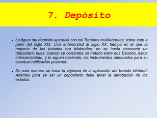 7. Depósito
 La figura del depósito apareció con los Tratados multilaterales, sobre todo a
partir del siglo XIX. Con anterioridad al siglo XX, tiempo en el que la
mayoría de los tratados era bilaterales, no se hacía necesario un
depositario pues, cuando se celebraba un tratado entre dos Estados, éstos
intercambiaban, y lo siguen haciendo, los instrumentos adecuados para su
eventual ratificación posterior.
 De esta manera se inicia la vigencia de la aplicación del tratado bilateral.
Además para ya ser un depositario debe tener la aprobación de los
estados.
 