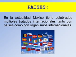 PAISES:
En la actualidad Mexico tiene celebrados
multiples tratados internacionales tanto con
paises como con organismos internacionales.
 