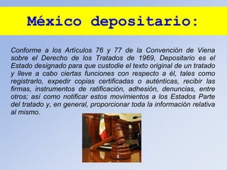 México depositario:
Conforme a los Artículos 76 y 77 de la Convención de Viena
sobre el Derecho de los Tratados de 1969, Depositario es el
Estado designado para que custodie el texto original de un tratado
y lleve a cabo ciertas funciones con respecto a él, tales como
registrarlo, expedir copias certificadas o auténticas, recibir las
firmas, instrumentos de ratificación, adhesión, denuncias, entre
otros; así como notificar estos movimientos a los Estados Parte
del tratado y, en general, proporcionar toda la información relativa
al mismo.
 