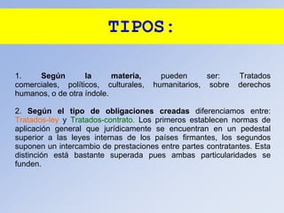TIPOS:
1. Según la materia, pueden ser: Tratados
comerciales, políticos, culturales, humanitarios, sobre derechos
humanos, o de otra índole.
2. Según el tipo de obligaciones creadas diferenciamos entre:
Tratados-ley y Tratados-contrato. Los primeros establecen normas de
aplicación general que jurídicamente se encuentran en un pedestal
superior a las leyes internas de los países firmantes, los segundos
suponen un intercambio de prestaciones entre partes contratantes. Esta
distinción está bastante superada pues ambas particularidades se
funden.
 