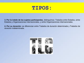 TIPOS:
3. Por la índole de los sujetos participantes, distinguimos: Tratados entre Estados, entre
Estados y Organizaciones internacionales, y entre Organizaciones internacionales.
4. Por su duración: se diferencian entre Tratados de duración determinada y Tratados de
duración indeterminada.
 