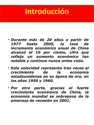 Introducción

Durante más de 20 años a partir de
1977 hasta 2005, la tasa de
incremento económico anual de China
alcanzó el 10 por ciento, cifra que
refleja un aumento económico tan
notable y continuo nunca antes visto.

Esta velocidad representa tres veces el
crecimiento de la economía
estadounidense en su época de oro, en
los años 1950 y 1960.

Por otra parte, gracias al fuerte
crecimiento económico de China, la
economía mundial se sobrepuso de la
amenaza de recesión en 2001.
 
