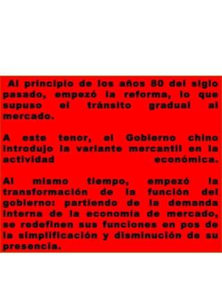 Al principio de los años 80 del siglo
pasado, empezó la reforma, lo que
supuso el tránsito gradual al
mercado.
A este tenor, el Gobierno chino
introdujo la variante mercantil en la
actividad económica.
Al mismo tiempo, empezó la
transformación de la función del
gobierno: partiendo de la demanda
interna de la economía de mercado,
se redefinen sus funciones en pos de
la simplificación y disminución de su
presencia.
 