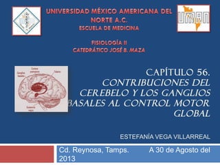 CAPÍTULO 56.
CONTRIBUCIONES DEL
CEREBELO Y LOS GANGLIOS
BASALES AL CONTROL MOTOR
GLOBAL
ESTEFANÍA VEGA VILLARREAL
Cd. Reynosa, Tamps. A 30 de Agosto del
2013
 