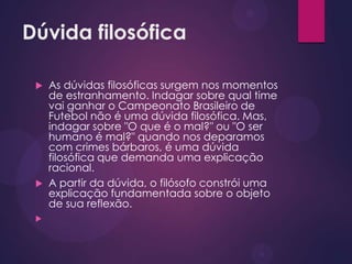 Dúvida filosófica
 As dúvidas filosóficas surgem nos momentos
de estranhamento. Indagar sobre qual time
vai ganhar o Campeonato Brasileiro de
Futebol não é uma dúvida filosófica. Mas,
indagar sobre "O que é o mal?" ou "O ser
humano é mal?" quando nos deparamos
com crimes bárbaros, é uma dúvida
filosófica que demanda uma explicação
racional.
 A partir da dúvida, o filósofo constrói uma
explicação fundamentada sobre o objeto
de sua reflexão.

 