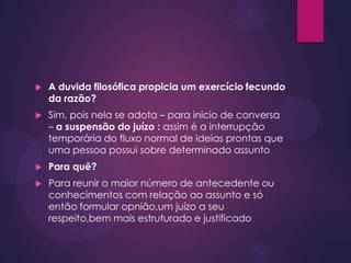  A duvida filosófica propicia um exercício fecundo
da razão?
 Sim, pois nela se adota – para inicio de conversa
– a suspensão do juízo : assim é a interrupção
temporária do fluxo normal de ideias prontas que
uma pessoa possui sobre determinado assunto
 Para quê?
 Para reunir o maior número de antecedente ou
conhecimentos com relação ao assunto e só
então formular opnião,um juízo a seu
respeito,bem mais estruturado e justificado
 