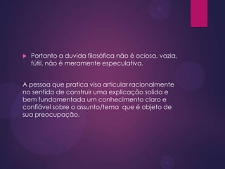  Portanto a duvida filosófica não é ociosa, vazia,
fútil, não é meramente especulativa.
A pessoa que pratica visa articular racionalmente
no sentido de construir uma explicação solida e
bem fundamentada um conhecimento claro e
confiável sobre o assunto/tema que é objeto de
sua preocupação.
 