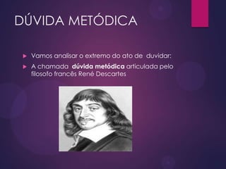 DÚVIDA METÓDICA
 Vamos analisar o extremo do ato de duvidar:
 A chamada dúvida metódica articulada pelo
filosofo francês René Descartes
 