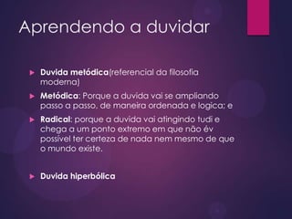 Aprendendo a duvidar
 Duvida metódica(referencial da filosofia
moderna)
 Metódica: Porque a duvida vai se ampliando
passo a passo, de maneira ordenada e logica; e
 Radical: porque a duvida vai atingindo tudi e
chega a um ponto extremo em que não év
possível ter certeza de nada nem mesmo de que
o mundo existe.
 Duvida hiperbólica
 