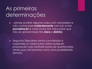 As primeiras
determinações
 Jamais acolher alguma coisa com verdadeira e
não conhecesse evidentemente com tal; evitar
precipitação e nada incluir em meus juízos que
não se apresentasse tão clara e distinto;
 Segundo Descartes somos convidados a
suspender os nossos juízos sobre qualquer
proposição cuja verdade possa ser questionada,
ainda que unicamente como uma possibilidade
remota.
 