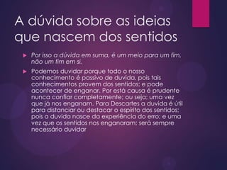 A dúvida sobre as ideias
que nascem dos sentidos
 Por isso a dúvida em suma, é um meio para um fim,
não um fim em si.
 Podemos duvidar porque todo o nosso
conhecimento é passivo de duvida, pois tais
conhecimentos provem dos sentidos; e pode
acontecer de enganar. Por está causa é prudente
nunca confiar completamente; ou seja; uma vez
que já nos enganam. Para Descartes a duvida é útil
para distanciar ou destacar o espírito dos sentidos;
pois a duvida nasce da experiência do erro; e uma
vez que os sentidos nos enganaram; será sempre
necessário duvidar
 