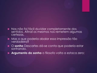  Nas não foi fácil duvidar completamente dos
sentidos. Afinal os mesmos nos remetem algumas
certezas.
 Mas o que poderia abalar essa impressão tão
verdadeira?
 O sonho Descartes dá-se conta que poderia estar
sonhando.
 Argumento do sonho o filosofo volta a estaca zero;
 