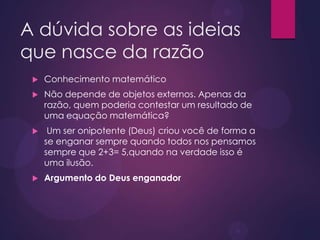 A dúvida sobre as ideias
que nasce da razão
 Conhecimento matemático
 Não depende de objetos externos. Apenas da
razão, quem poderia contestar um resultado de
uma equação matemática?
 Um ser onipotente (Deus) criou você de forma a
se enganar sempre quando todos nos pensamos
sempre que 2+3= 5,quando na verdade isso é
uma ilusão.
 Argumento do Deus enganador
 