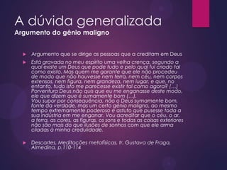A dúvida generalizada
Argumento do gênio maligno
 Argumento que se dirige as pessoas que a creditam em Deus
 Está gravada no meu espírito uma velha crença, segundo a
qual existe um Deus que pode tudo e pelo qual fui criado tal
como existo. Mas quem me garante que ele não procedeu
de modo que não houvesse nem terra, nem céu, nem corpos
extensos, nem figura, nem grandeza, nem lugar, e que, no
entanto, tudo isto me parecesse existir tal como agora? (…)
Porventura Deus não quis que eu me enganasse deste modo,
ele que dizem que é sumamente bom (…).
Vou supor por consequência, não o Deus sumamente bom,
fonte da verdade, mas um certo génio maligno, ao mesmo
tempo extremamente poderoso e astuto que pusesse toda a
sua indústria em me enganar. Vou acreditar que o céu, o ar,
a terra, as cores, as figuras, os sons e todas as coisas exteriores
não são mais do que ilusões de sonhos com que ele arma
ciladas à minha credulidade.
 Descartes, Meditações metafísicas, tr. Gustava de Fraga,
Almedina, p.110-114
 