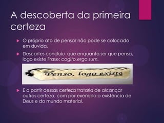 A descoberta da primeira
certeza
 O próprio ato de pensar não pode se colocado
em duvida.
 Descartes concluiu que enquanto ser que pensa,
logo existe Frase: cogito,ergo sum.
 E a partir dessas certeza trataria de alcançar
outras certeza, com por exemplo a existência de
Deus e do mundo material.
 