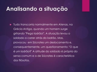 Analisando a situação
 Tudo transcorria normalmente em Atenas, na
Grécia Antiga, quando um homem surge
gritando "Pega ladrão!". A situação levou o
soldado a correr atrás do ladrão. Mas,
provocou em Sócrates um deslocamento e,
consequentemente, um questionamento: "O que
é um ladrão?" A atitude do soldado é própria do
senso comum e a de Sócrates é característica
dos filósofos.
 
