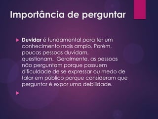 Importância de perguntar
 Duvidar é fundamental para ter um
conhecimento mais amplo. Porém,
poucas pessoas duvidam,
questionam. Geralmente, as pessoas
não perguntam porque possuem
dificuldade de se expressar ou medo de
falar em público porque consideram que
perguntar é expor uma debilidade.

 