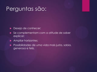 Perguntas são:
 Desejo de conhecer;
 Se complementam com a atitude de saber
explicar;
 Ampliar horizontes;
 Possibilidades de uma vida mais justa, sabia,
generosa e feliz.
 