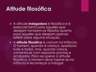 Atitude filosófica
 A atitude indagadora é filosófica e é
essencial tanto para aqueles que
desejam tornarem-se filósofos quanto
para aqueles que desejam apenas
refletir sobre alguma situação.
 A atitude filosófica é comum na infância.
O homem, quando é criança, questiona
tudo e todos, mas, quando cresce,
contenta-se com respostas prontas e
acabadas. Para recuperar a atitude
filosófica, o homem deve inspirar-se na
infância e recomeçar a indagar
 