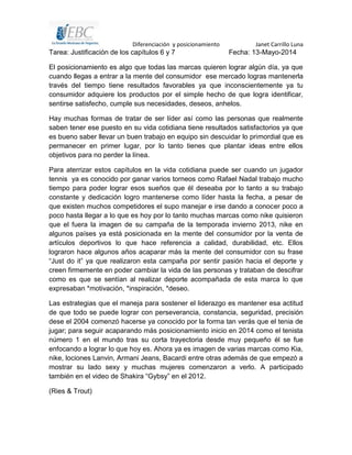 Diferenciación y posicionamiento Janet Carrillo Luna
Tarea: Justificación de los capítulos 6 y 7 Fecha: 13-Mayo-2014
El posicionamiento es algo que todas las marcas quieren lograr algún día, ya que
cuando llegas a entrar a la mente del consumidor ese mercado logras mantenerla
través del tiempo tiene resultados favorables ya que inconscientemente ya tu
consumidor adquiere los productos por el simple hecho de que logra identificar,
sentirse satisfecho, cumple sus necesidades, deseos, anhelos.
Hay muchas formas de tratar de ser líder así como las personas que realmente
saben tener ese puesto en su vida cotidiana tiene resultados satisfactorios ya que
es bueno saber llevar un buen trabajo en equipo sin descuidar lo primordial que es
permanecer en primer lugar, por lo tanto tienes que plantar ideas entre ellos
objetivos para no perder la línea.
Para aterrizar estos capítulos en la vida cotidiana puede ser cuando un jugador
tennis ya es conocido por ganar varios torneos como Rafael Nadal trabajo mucho
tiempo para poder lograr esos sueños que él deseaba por lo tanto a su trabajo
constante y dedicación logro mantenerse como líder hasta la fecha, a pesar de
que existen muchos competidores el supo manejar e irse dando a conocer poco a
poco hasta llegar a lo que es hoy por lo tanto muchas marcas como nike quisieron
que el fuera la imagen de su campaña de la temporada invierno 2013, nike en
algunos países ya está posicionada en la mente del consumidor por la venta de
artículos deportivos lo que hace referencia a calidad, durabilidad, etc. Ellos
lograron hace algunos años acaparar más la mente del consumidor con su frase
“Just do it” ya que realizaron esta campaña por sentir pasión hacia el deporte y
creen firmemente en poder cambiar la vida de las personas y trataban de descifrar
como es que se sentían al realizar deporte acompañada de esta marca lo que
expresaban *motivación, *inspiración, *deseo.
Las estrategias que el maneja para sostener el liderazgo es mantener esa actitud
de que todo se puede lograr con perseverancia, constancia, seguridad, precisión
dese el 2004 comenzó hacerse ya conocido por la forma tan verás que el tenia de
jugar; para seguir acaparando más posicionamiento inicio en 2014 como el tenista
número 1 en el mundo tras su corta trayectoria desde muy pequeño él se fue
enfocando a lograr lo que hoy es. Ahora ya es imagen de varias marcas como Kia,
nike, lociones Lanvin, Armani Jeans, Bacardi entre otras además de que empezó a
mostrar su lado sexy y muchas mujeres comenzaron a verlo. A participado
también en el video de Shakira “Gybsy” en el 2012.
(Ries & Trout)
 