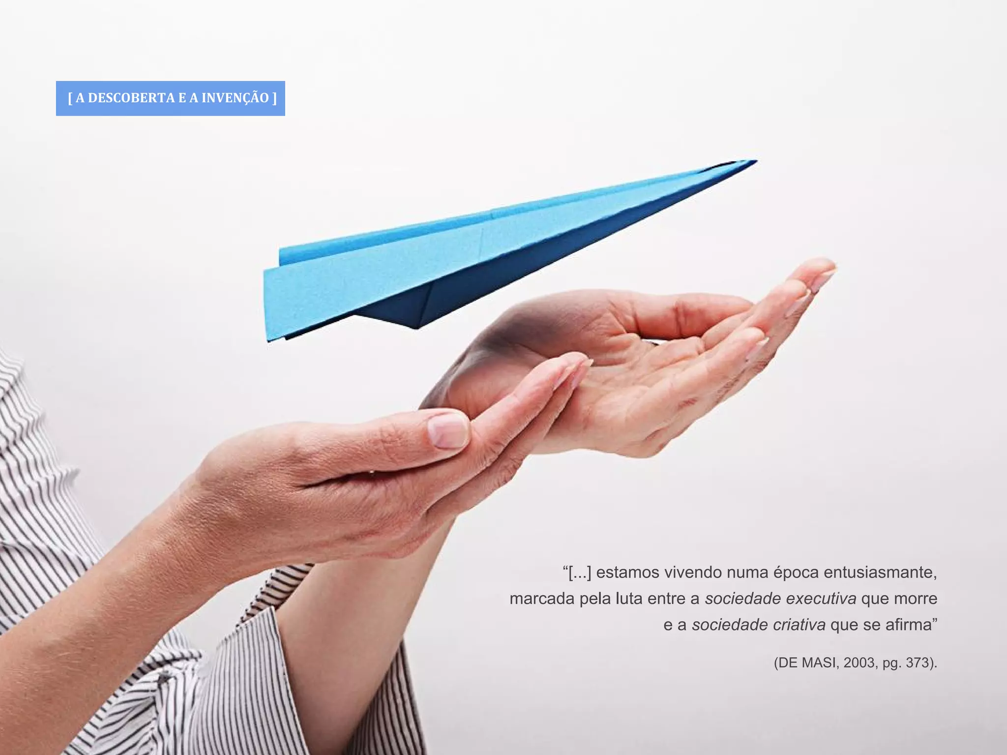 [ A DESCOBERTA E A INVENÇÃO ]
“[...] estamos vivendo numa época entusiasmante,
marcada pela luta entre a sociedade executiva que morre
e a sociedade criativa que se afirma”
(DE MASI, 2003, pg. 373).
 