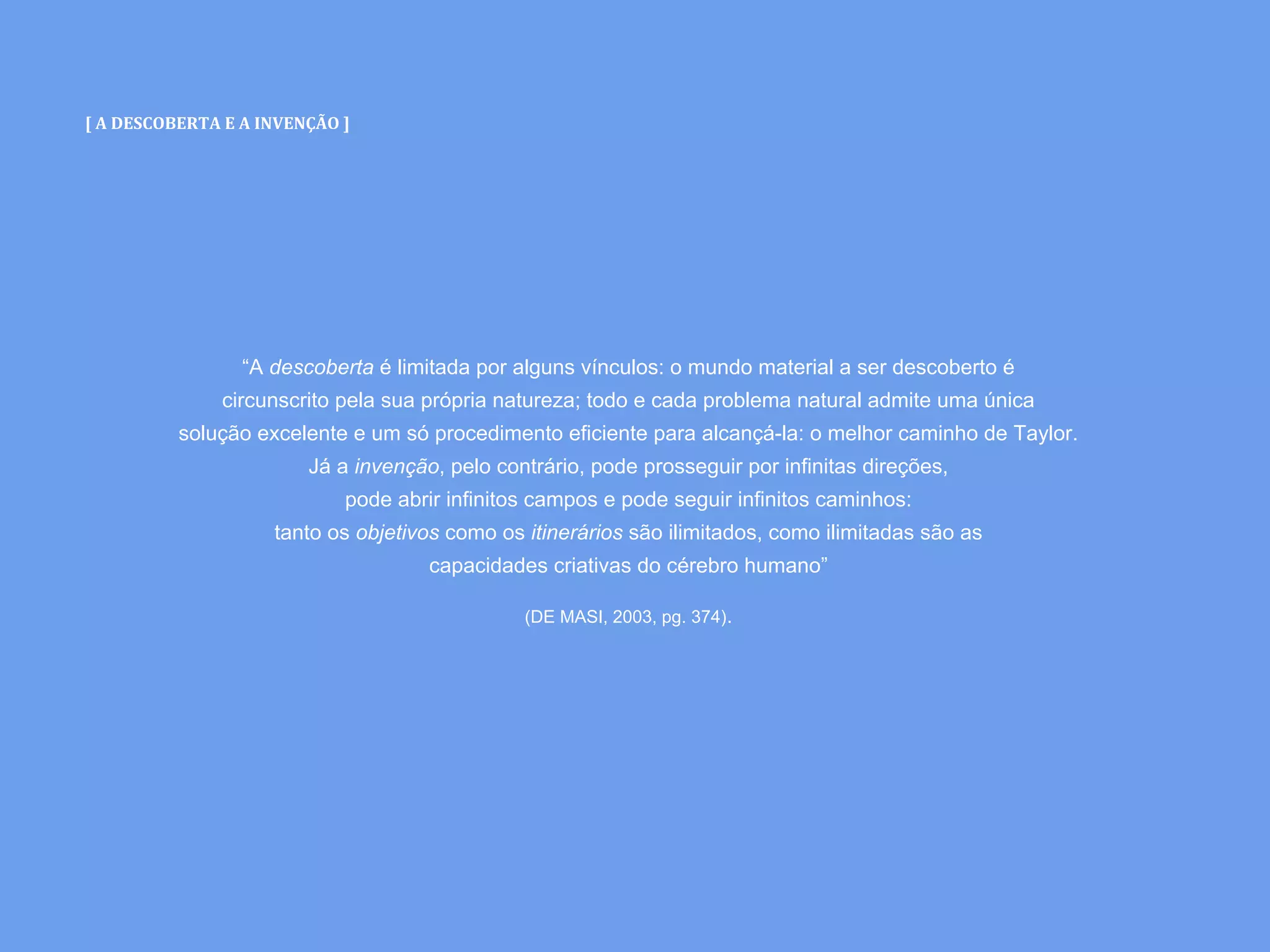 [ A DESCOBERTA E A INVENÇÃO ]
“A descoberta é limitada por alguns vínculos: o mundo material a ser descoberto é
circunscrito pela sua própria natureza; todo e cada problema natural admite uma única
solução excelente e um só procedimento eficiente para alcançá-la: o melhor caminho de Taylor.
Já a invenção, pelo contrário, pode prosseguir por infinitas direções,
pode abrir infinitos campos e pode seguir infinitos caminhos:
tanto os objetivos como os itinerários são ilimitados, como ilimitadas são as
capacidades criativas do cérebro humano”
(DE MASI, 2003, pg. 374).
 