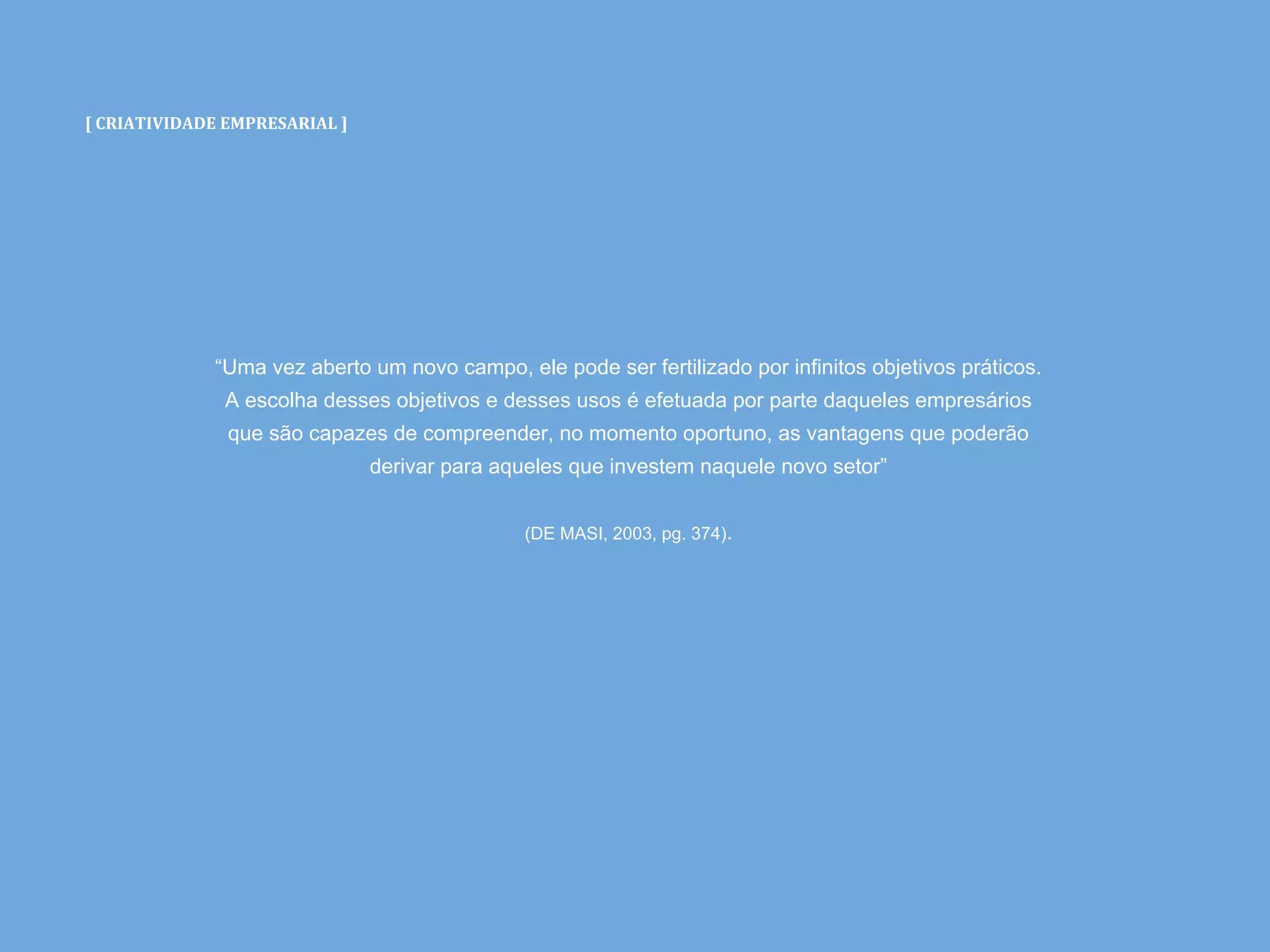 [ CRIATIVIDADE EMPRESARIAL ]
“Uma vez aberto um novo campo, ele pode ser fertilizado por infinitos objetivos práticos.
A escolha desses objetivos e desses usos é efetuada por parte daqueles empresários
que são capazes de compreender, no momento oportuno, as vantagens que poderão
derivar para aqueles que investem naquele novo setor”
(DE MASI, 2003, pg. 374).
 