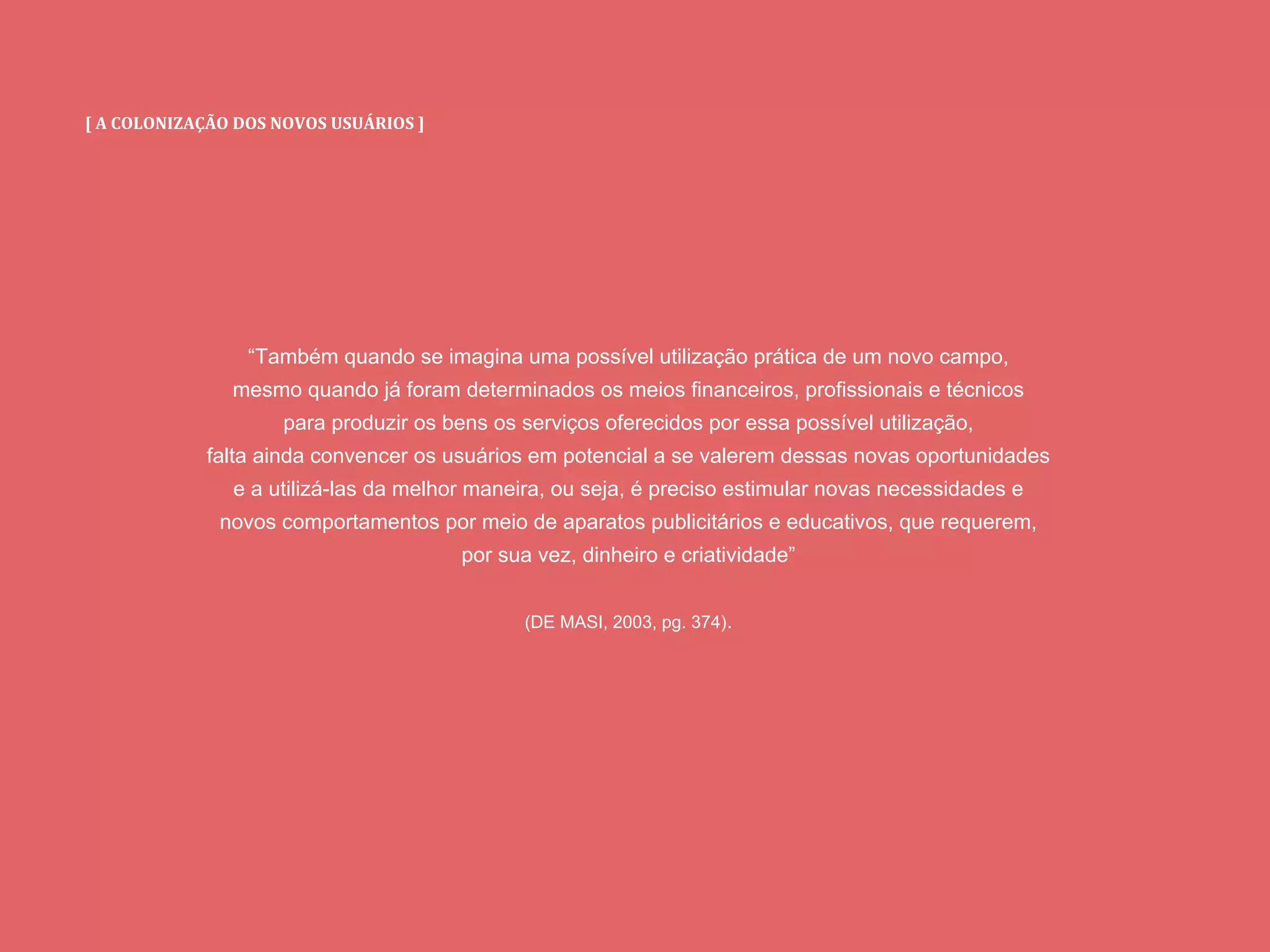 [ A COLONIZAÇÃO DOS NOVOS USUÁRIOS ]
“Também quando se imagina uma possível utilização prática de um novo campo,
mesmo quando já foram determinados os meios financeiros, profissionais e técnicos
para produzir os bens os serviços oferecidos por essa possível utilização,
falta ainda convencer os usuários em potencial a se valerem dessas novas oportunidades
e a utilizá-las da melhor maneira, ou seja, é preciso estimular novas necessidades e
novos comportamentos por meio de aparatos publicitários e educativos, que requerem,
por sua vez, dinheiro e criatividade”
(DE MASI, 2003, pg. 374).
 
