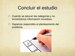 Concluir el estudio
Cuando se saturan las categorías y no
encontramos información novedosa.
Hayamos respondido el planteamiento del
problema
 