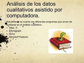 Análisis de los datos
cualitativos asistido por
computadora.
Actualmente se cuanta con diferentes programas que sirven de
auxiliares en el análisis cualitativo:
 Atlas. Ti
 Ethnograph
 Nvivo
 Decision Explorer
 