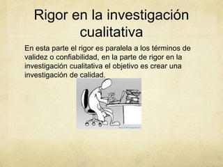 Rigor en la investigación
cualitativa
En esta parte el rigor es paralela a los términos de
validez o confiabilidad, en la parte de rigor en la
investigación cualitativa el objetivo es crear una
investigación de calidad.
 
