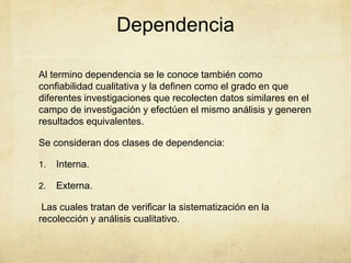 Dependencia
Al termino dependencia se le conoce también como
confiabilidad cualitativa y la definen como el grado en que
diferentes investigaciones que recolecten datos similares en el
campo de investigación y efectúen el mismo análisis y generen
resultados equivalentes.
Se consideran dos clases de dependencia:
1. Interna.
2. Externa.
Las cuales tratan de verificar la sistematización en la
recolección y análisis cualitativo.
 