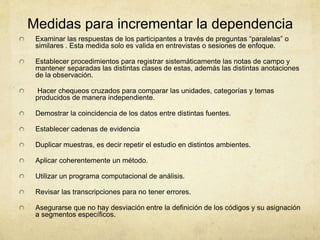 Medidas para incrementar la dependencia
Examinar las respuestas de los participantes a través de preguntas “paralelas” o
similares . Esta medida solo es valida en entrevistas o sesiones de enfoque.
Establecer procedimientos para registrar sistemáticamente las notas de campo y
mantener separadas las distintas clases de estas, además las distintas anotaciones
de la observación.
Hacer chequeos cruzados para comparar las unidades, categorías y temas
producidos de manera independiente.
Demostrar la coincidencia de los datos entre distintas fuentes.
Establecer cadenas de evidencia
Duplicar muestras, es decir repetir el estudio en distintos ambientes.
Aplicar coherentemente un método.
Utilizar un programa computacional de análisis.
Revisar las transcripciones para no tener errores.
Asegurarse que no hay desviación entre la definición de los códigos y su asignación
a segmentos específicos.
 