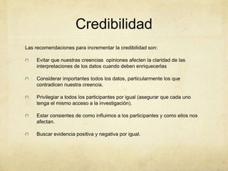 Credibilidad
Las recomendaciones para incrementar la credibilidad son:
Evitar que nuestras creencias opiniones afecten la claridad de las
interpretaciones de los datos cuando deben enriquecerlas
Considerar importantes todos los datos, particularmente los que
contradicen nuestra creencia.
Privilegiar a todos los participantes por igual (asegurar que cada uno
tenga el mismo acceso a la investigación).
Estar consientes de como influimos a los participantes y como ellos nos
afectan.
Buscar evidencia positiva y negativa por igual.
 