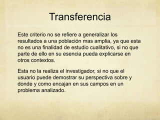 Transferencia
Este criterio no se refiere a generalizar los
resultados a una población mas amplia, ya que esta
no es una finalidad de estudio cualitativo, si no que
parte de ello en su esencia pueda explicarse en
otros contextos.
Esta no la realiza el investigador, si no que el
usuario puede demostrar su perspectiva sobre y
donde y como encajan en sus campos en un
problema analizado.
 