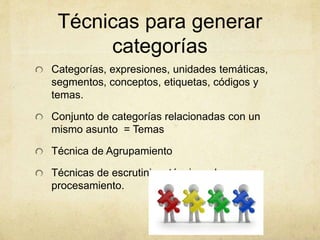 Técnicas para generar
categorías
Categorías, expresiones, unidades temáticas,
segmentos, conceptos, etiquetas, códigos y
temas.
Conjunto de categorías relacionadas con un
mismo asunto = Temas
Técnica de Agrupamiento
Técnicas de escrutinio y técnicas de
procesamiento.
 