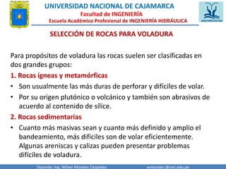 UNIVERSIDAD NACIONAL DE CAJAMARCA 
Facultad de INGENIERÍA 
Escuela Académico Profesional de INGENIERÍA HIDRÁULICA 
SELECCIÓN DE ROCAS PARA VOLADURA 
Para propósitos de voladura las rocas suelen ser clasificadas en 
dos grandes grupos: 
1. Rocas ígneas y metamórficas 
• Son usualmente las más duras de perforar y difíciles de volar. 
• Por su origen plutónico o volcánico y también son abrasivos de 
acuerdo al contenido de sílice. 
2. Rocas sedimentarias 
• Cuanto más masivas sean y cuanto más definido y amplio el 
bandeamiento, más difíciles son de volar eficientemente. 
Algunas areniscas y calizas pueden presentar problemas 
difíciles de voladura. 
Docente: Ing. Wilver Morales Céspedes wmorales @unc.edu.pe 
 