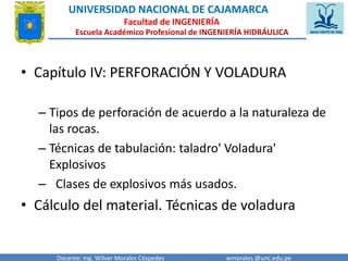UNIVERSIDAD NACIONAL DE CAJAMARCA 
Facultad de INGENIERÍA 
Escuela Académico Profesional de INGENIERÍA HIDRÁULICA 
• Capítulo IV: PERFORACIÓN Y VOLADURA 
– Tipos de perforación de acuerdo a la naturaleza de 
las rocas. 
– Técnicas de tabulación: taladro' Voladura' 
Explosivos 
– Clases de explosivos más usados. 
• Cálculo del material. Técnicas de voladura 
Docente: Ing. Wilver Morales Céspedes wmorales @unc.edu.pe 
 